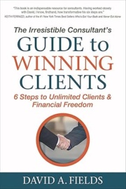 The Irresistible Consultant's Guide to Winning Clients: 6 Steps to Unlimited Clients & Financial Freedom David Fields