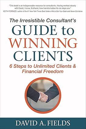 The Irresistible Consultant's Guide to Winning Clients: 6 Steps to Unlimited Clients & Financial Freedom David Fields